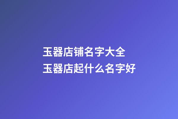 玉器店铺名字大全 玉器店起什么名字好-第1张-店铺起名-玄机派